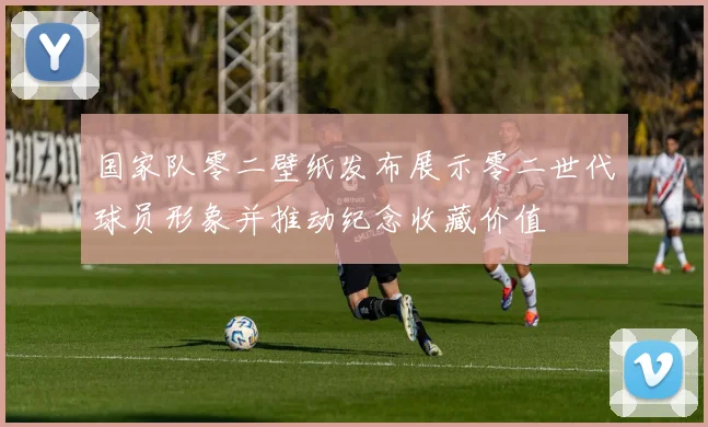 国家队零二壁纸发布展示零二世代球员形象并推动纪念收藏价值