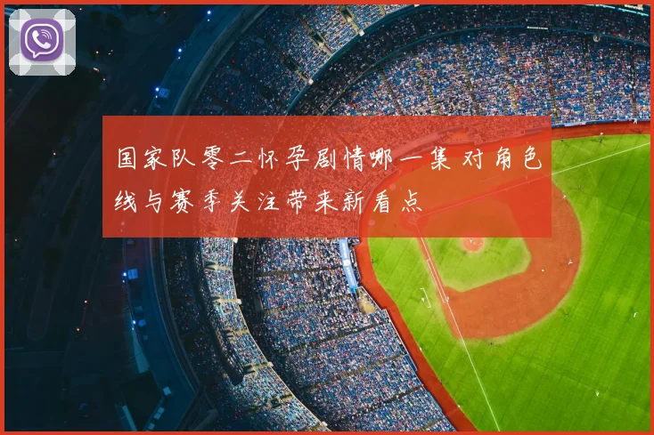 国家队零二怀孕剧情哪一集 对角色线与赛季关注带来新看点