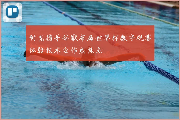 耐克携手谷歌布局世界杯数字观赛体验技术合作成焦点