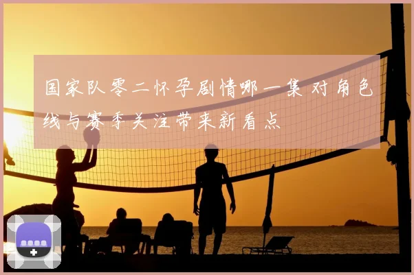 国家队零二怀孕剧情哪一集 对角色线与赛季关注带来新看点