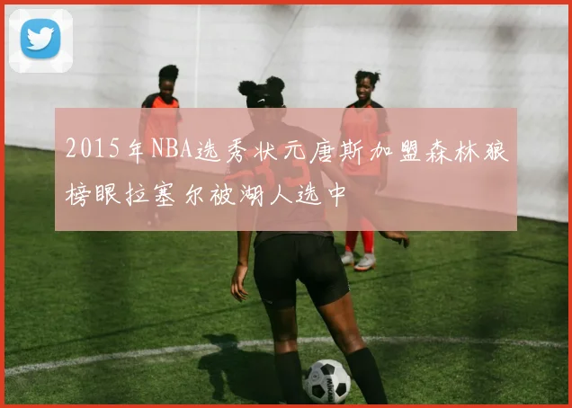 2015年NBA选秀状元唐斯加盟森林狼榜眼拉塞尔被湖人选中