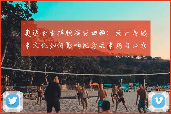 奥运会吉祥物演变回顾:设计与城市文化如何影响纪念品市场与公众认同