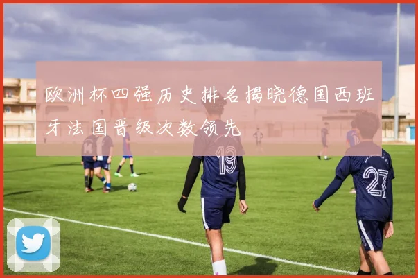欧洲杯四强历史排名揭晓德国西班牙法国晋级次数领先