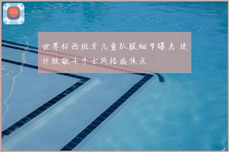 世界杯西班牙儿童队服细节曝光 设计致敬斗牛士风格成焦点