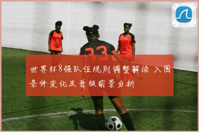 世界杯8强队伍规则调整解读 入围条件变化及晋级前景分析