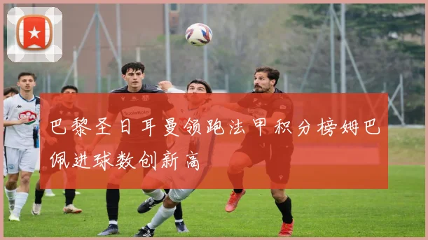 巴黎圣日耳曼领跑法甲积分榜姆巴佩进球数创新高