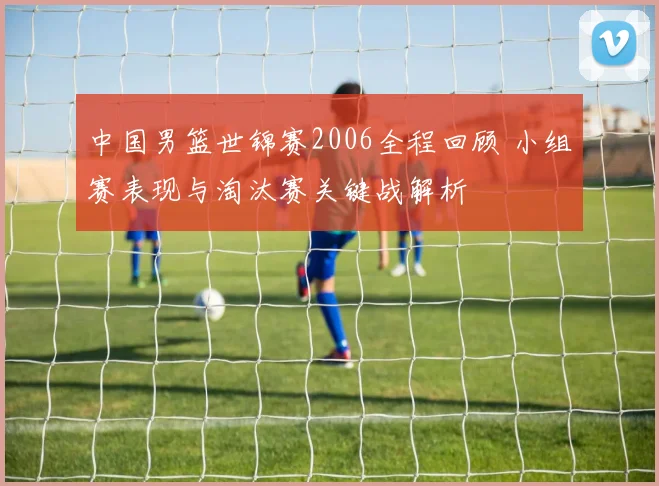 中国男篮世锦赛2006全程回顾 小组赛表现与淘汰赛关键战解析