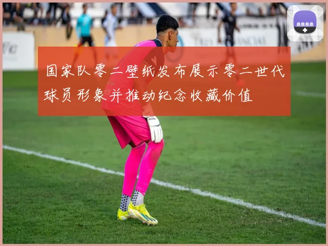 国家队零二壁纸发布展示零二世代球员形象并推动纪念收藏价值