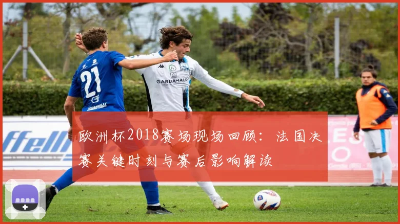 欧洲杯2018赛场现场回顾:法国决赛关键时刻与赛后影响解读