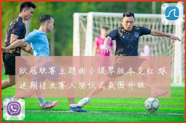 欧冠联赛主题曲小提琴版本走红 球迷期待决赛入场仪式氛围升级