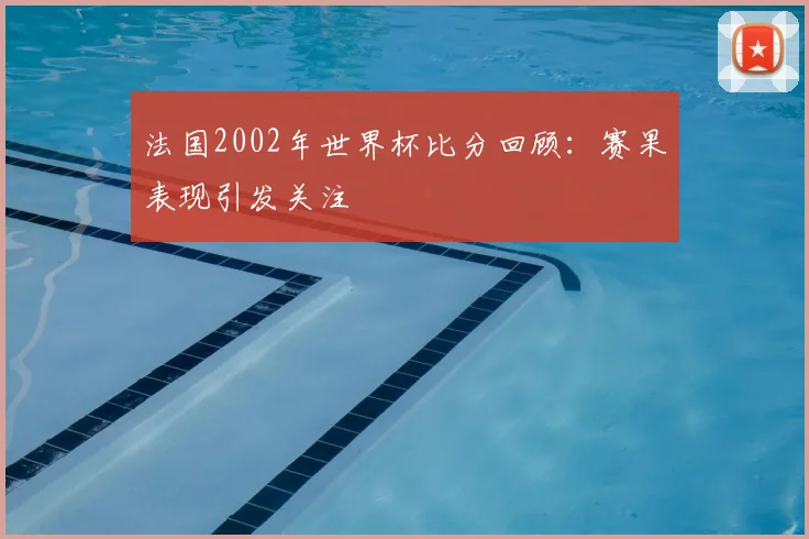 法国2002年世界杯比分回顾：赛果表现引发关注