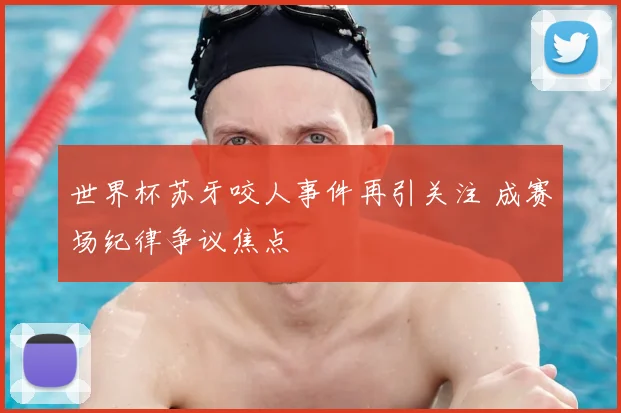 世界杯苏牙咬人事件再引关注 成赛场纪律争议焦点