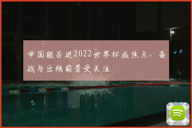 中国能否进2022世界杯成焦点，备战与出线前景受关注