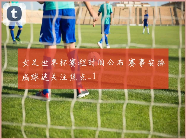 女足世界杯赛程时间公布 赛事安排成球迷关注焦点_1