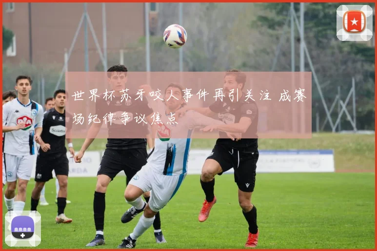 世界杯苏牙咬人事件再引关注 成赛场纪律争议焦点