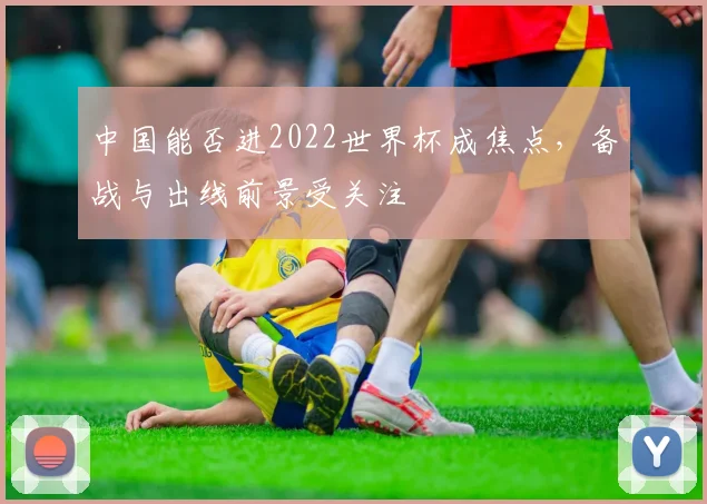 中国能否进2022世界杯成焦点，备战与出线前景受关注